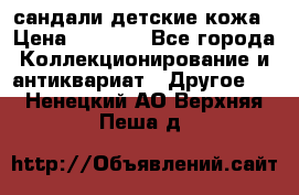 сандали детские кожа › Цена ­ 2 000 - Все города Коллекционирование и антиквариат » Другое   . Ненецкий АО,Верхняя Пеша д.